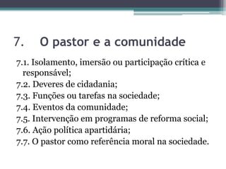 7. O pastor e a comunidade
7.1. Isolamento, imersão ou participação crítica e
responsável;
7.2. Deveres de cidadania;
7.3. Funções ou tarefas na sociedade;
7.4. Eventos da comunidade;
7.5. Intervenção em programas de reforma social;
7.6. Ação política apartidária;
7.7. O pastor como referência moral na sociedade.
 