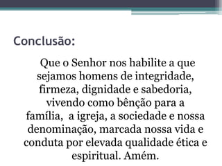 Conclusão:
Que o Senhor nos habilite a que
sejamos homens de integridade,
firmeza, dignidade e sabedoria,
vivendo como bênção para a
família, a igreja, a sociedade e nossa
denominação, marcada nossa vida e
conduta por elevada qualidade ética e
espiritual. Amém.
 