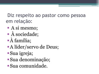 Diz respeito ao pastor como pessoa
em relação:
 A si mesmo;
 À sociedade;
À família;
A líder/servo de Deus;
Sua igreja;
Sua denominação;
Sua comunidade.
 