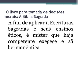 O livro para tomada de decisões
morais: A Bíblia Sagrada
A fim de aplicar a Escrituras
Sagradas e seus ensinos
éticos, é mister que haja
competente exegese e sã
hermenêutica.
 