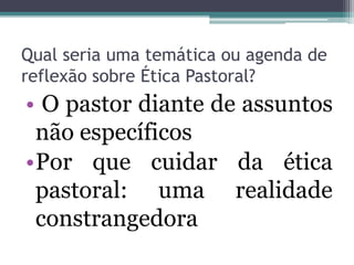 Qual seria uma temática ou agenda de
reflexão sobre Ética Pastoral?
• O pastor diante de assuntos
não específicos
•Por que cuidar da ética
pastoral: uma realidade
constrangedora
 