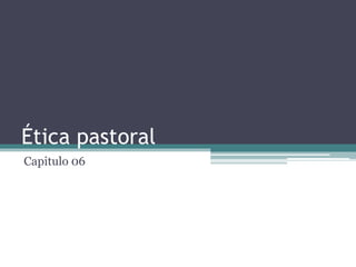 Ética pastoral
Capitulo 06
 