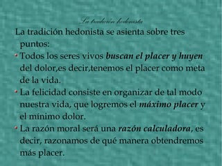 La tradición hedonista
La tradición hedonista se asienta sobre tres
puntos:
Todos los seres vivos buscan el placer y huyen
del dolor,es decir,tenemos el placer como meta
de la vida.
La felicidad consiste en organizar de tal modo
nuestra vida, que logremos el máximo placer y
el mínimo dolor.
La razón moral será una razón calculadora, es
decir, razonamos de qué manera obtendremos
más placer.
 