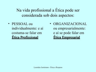 Na vida profissional a Ética pode ser considerada sob dois aspectos: PESSOAL ou individualmente: e aí costuma-se falar em  Ética Profissional ORGANIZACIONAL ou empresarialmente: e aí se pode falar em  Ética Empresarial 