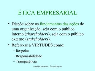ÉTICA EMPRESARIAL Dispõe sobre os  fundamentos das ações  de uma organização, seja com o público interno ( shareholders ), seja com o público externo ( stakeholders ). Refere-se a VIRTUDES como: Respeito Responsabilidade Transparência 