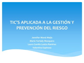 TIC’S APLICADA A LA GESTIÓN Y
PREVENCIÓN DEL RIESGO
Jennifer Moná Mejía
María Yorlady Mosquera
Laura Camila Loaiza Ramírez
Valentina Espinosa
 