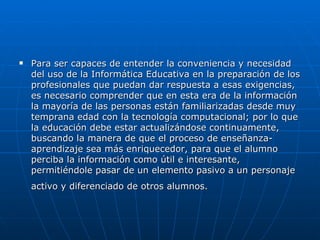    Para ser capaces de entender la conveniencia y necesidad
    del uso de la Informática Educativa en la preparación de los
    profesionales que puedan dar respuesta a esas exigencias,
    es necesario comprender que en esta era de la información
    la mayoría de las personas están familiarizadas desde muy
    temprana edad con la tecnología computacional; por lo que
    la educación debe estar actualizándose continuamente,
    buscando la manera de que el proceso de enseñanza-
    aprendizaje sea más enriquecedor, para que el alumno
    perciba la información como útil e interesante,
    permitiéndole pasar de un elemento pasivo a un personaje
    activo y diferenciado de otros alumnos.
 