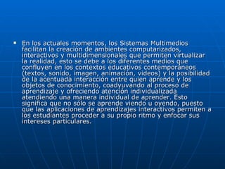    En los actuales momentos, los Sistemas Multimedios
    facilitan la creación de ambientes computarizados,
    interactivos y multidimensionales que permiten virtualizar
    la realidad, esto se debe a los diferentes medios que
    confluyen en los contextos educativos contemporáneos
    (textos, sonido, imagen, animación, videos) y la posibilidad
    de la acentuada interacción entre quien aprende y los
    objetos de conocimiento, coadyuvando al proceso de
    aprendizaje y ofreciendo atención individualizada
    atendiendo una manera individual de aprender. Esto
    significa que no sólo se aprende viendo u oyendo, puesto
    que las aplicaciones de aprendizajes interactivos permiten a
    los estudiantes proceder a su propio ritmo y enfocar sus
    intereses particulares.
 