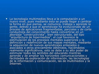    La tecnología multimedios lleva a la computación a un
    nuevo nivel, pues mediante ésta se puede llegar a cambiar
    la forma en que piensa, se comunica, trabaja y aprende la
    gente, debido a que el aprendizaje ha evolucionado de un
    proceso de aplicaciones fragmentadas, parciales y de corte
    conductista del conocimiento hasta convertirse en un
    abordaje “constructivista”, bien estructurado, del tipo
    “arquitectura de hipermedios”, el cual favorece la
    estimulación de los procesos mentales superiores y la
    definición y redefinición de sus mapas mentales, mediante
    la adquisición de nuevos aprendizajes enlazados o
    asociados a otros previamente obtenidos, haciéndolos
    realmente significativos, esto se debe a su alto poder de
    estimular todos los sentidos del educando mientras
    aprende y de ampliar los horizontes comunicacionales y
    facilidades de exploración de información, las tecnologías
    de la información y comunicación, las de multimedios y la
    Internet.
 