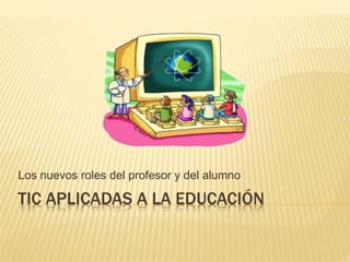 TIC APLICADAS A LA EDUCACIÓN
Los nuevos roles del profesor y del alumno
 
