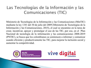 Ministerio de Tecnologías de la Información y las Comunicaciones (MinTIC)
mediante la ley 1341 del 30 de julio del 2009 (Ministerio de Tecnologías de la
Información y las Comunicaciones, 2015), el cual se encamino en la tarea de
crear, incentivar, apoyar y promulgar el uso de las TIC, por eso, en el Plan
Nacional de tecnología de la información y las comunicaciones 2008-2019
(PNTIC), se busca que los colombianos se comiencen a informar y comunicar
usando eficiente y productivamente las TIC, para mejorar la inclusión social y
aumentar la competitividad.
 