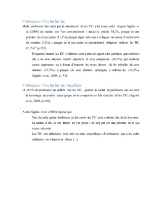 Professors i l’ús de les tic
Molts professors han optat per la introducció de les TIC a les seves aules. Segons Sigalés et
al. (2008) els motius són “per convenciment i iniciativa pròpia 54,2%, perquè és una
prioritat en el seu centre (31,6%), perquè algun dels seus col·legues no estava d’acord amb
els resultats (12%), o perquè en el seu centre és pràcticament obligatori utilitzar les TIC
(2,1%)” (p.152).
D’aquesta manera les TIC s’utilitzen com a eina de suport a les activitats que realitzen
ells o els seus alumnes mentre imparteix la seva assignatura (68,3%), per realitzar
canvis importants en la forma d’impartir les seves classes i de fer treballar als seus
alumnes (17,5%), o perquè els seus alumnes aprenguin a utilitzar-les (14,2%).
(Sigalés et al., 2008, p.153).
Professors i l’ús de les tic: resultats
El 28,5% de professors no utilitza mai les TIC, gairebé la meitat de professors diu no tenir
la tecnologia necessària i percep que no és competent en l’ús educatiu de les TIC. (Sigalés
et al., 2008, p.165).
A més Sigalés et al. (2008) exposa que:
Tres de cada quatre professors ja fan servir les TIC com a mínim des de fa dos anys.
La meitat d’ells es van iniciar en l’ús propi i un terç per ser una prioritat en el seu
centre educatiu.
Les TIC són utilitzades molt més en aules específiques d’ordinadors que a les aules
ordinàries on s’imparteix classe (...).
 