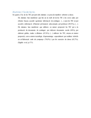 Alumnes i l’ús de les tic.
En quant a l’ús de les TIC per part dels alumnes es posa de manifest sobretot a classe.
Els alumnes han manifestat que fan un ús molt alt de les TIC a les seves aules per
obtenir, buscar, accedir i gestionar informació de contingut. (…) usen les TIC en per
accedir a informació d'Internet prèviament seleccionada pel professor (89,5%), (…).
Els alumnes han manifestat que utilitzen en menor proporció les TIC per a la
producció de documents de contingut: per elaborar documents escrits (84%), per
elaborar gràfics, taules o dibuixos (67,4%), (…) utilitzen les TIC, encara en menor
proporció, com a entorn tecnològic d'aprenentatge: especialment per realitzar treballs
en col·laboració amb els companys (78,8%) i per fer exercicis de classe (65,7%).
(Sigalés et al, p.171).
 