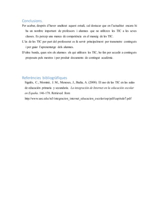 Conclusions.
Per acabar, després d’haver analitzat aquest estudi, cal destacar que en l’actualitat encara hi
ha un nombre important de professors i alumnes que no utilitzen les TIC a les seves
classes. Es percep una manca de competència en el maneig de les TIC.
L’ús de les TIC per part del professorat es fa servir principalment per transmetre continguts
i per guiar l’aprenentatge dels alumnes.
D’altra banda, quan són els alumnes els qui utilitzen les TIC, ho fan per accedir a continguts
proposats pels mestres i per produir documents de contingut acadèmic.
Referències bibliogràfiques
Sigalés, C., Mominó, J. M., Meneses, J., Badia, A. (2008). El uso de las TIC en las aulas
de educación primaria y secundaria. La integración de Internet en la educación escolar
en España. 146-178. Retrieved from
http://www.uoc.edu/in3/integracion_internet_educacion_escolar/esp/pdf/capitulo7.pdf
 