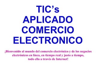 TIC’s
       APLICADO
      COMERCIO
     ELECTRONICO
¡Bienvenido al mundo del comercio electrónico y de los negocios
     electrónicos en línea, en tiempo real y justo a tiempo,
                 todo ello a través de Internet!
 
