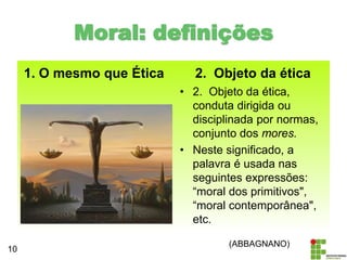 1. O mesmo que Ética 2. Objeto da ética
• 2. Objeto da ética,
conduta dirigida ou
disciplinada por normas,
conjunto dos mores.
• Neste significado, a
palavra é usada nas
seguintes expressões:
“moral dos primitivos",
“moral contemporânea",
etc.
10
Moral: definições
(ABBAGNANO)
 