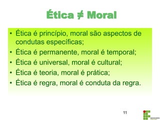 • Ética é princípio, moral são aspectos de
condutas específicas;
• Ética é permanente, moral é temporal;
• Ética é universal, moral é cultural;
• Ética é teoria, moral é prática;
• Ética é regra, moral é conduta da regra.
11
Ética ≠ Moral
 