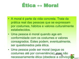 • A moral é parte da vida concreta. Trata da
prática real das pessoas que se expressam
por costumes, hábitos e valores culturalmente
estabelecidos.
• Uma pessoa é moral quando age em
conformidade com os costumes e valores
consagrados. Estes podem, eventualmente,
ser questionados pela ética.
• Uma pessoa pode ser moral (segue os
costumes até por conveniência), mas não
necessariamente ética (obedece a convicções
12
(BOFF)
Ética ↔ Moral
 