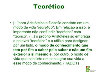 Teorético
• [...]para Aristóteles a filosofia consiste em um
modo de vida "teorético". Em relação a isso, é
importante não confundir "teorético" com
"teórico". (...) o próprio Aristóteles só emprega
a palavra "teorético" e a utiliza para designar,
por um lado, o modo de conhecimento que
tem por fim o saber pelo saber e não um fim
exterior a si mesmo e, por outro, o modo de
vida que consiste em consagrar sua vida a
esse modo de conhecimento. (HADOT)
 