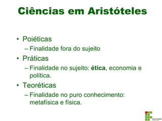 Ciências em Aristóteles
• Poiéticas
– Finalidade fora do sujeito
• Práticas
– Finalidade no sujeito: ética, economia e
política.
• Teoréticas
– Finalidade no puro conhecimento:
metafísica e física.
 