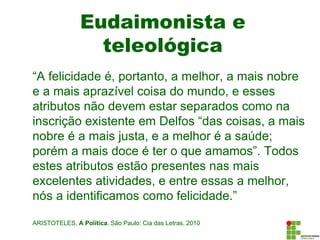 Eudaimonista e
teleológica
“A felicidade é, portanto, a melhor, a mais nobre
e a mais aprazível coisa do mundo, e esses
atributos não devem estar separados como na
inscrição existente em Delfos “das coisas, a mais
nobre é a mais justa, e a melhor é a saúde;
porém a mais doce é ter o que amamos”. Todos
estes atributos estão presentes nas mais
excelentes atividades, e entre essas a melhor,
nós a identificamos como felicidade.”
ARISTOTELES. A Política. São Paulo: Cia das Letras, 2010
 