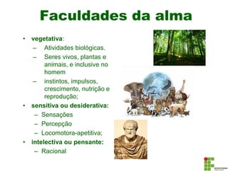 Faculdades da alma
• vegetativa:
– Atividades biológicas.
– Seres vivos, plantas e
animais, e inclusive no
homem
– instintos, impulsos,
crescimento, nutrição e
reprodução;
• sensitiva ou desiderativa:
– Sensações
– Percepção
– Locomotora-apetitiva;
• intelectiva ou pensante:
– Racional
 