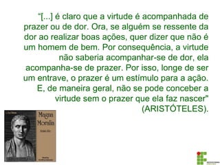 “[...] é claro que a virtude é acompanhada de
prazer ou de dor. Ora, se alguém se ressente da
dor ao realizar boas ações, quer dizer que não é
um homem de bem. Por consequência, a virtude
não saberia acompanhar-se de dor, ela
acompanha-se de prazer. Por isso, longe de ser
um entrave, o prazer é um estímulo para a ação.
E, de maneira geral, não se pode conceber a
virtude sem o prazer que ela faz nascer"
(ARISTÓTELES).
 