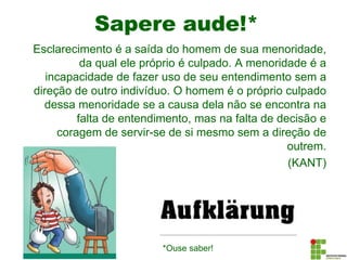 Sapere aude!*
Esclarecimento é a saída do homem de sua menoridade,
da qual ele próprio é culpado. A menoridade é a
incapacidade de fazer uso de seu entendimento sem a
direção de outro indivíduo. O homem é o próprio culpado
dessa menoridade se a causa dela não se encontra na
falta de entendimento, mas na falta de decisão e
coragem de servir-se de si mesmo sem a direção de
outrem.
(KANT)
*Ouse saber!
 