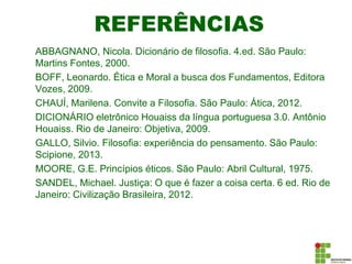 REFERÊNCIAS
ABBAGNANO, Nicola. Dicionário de filosofia. 4.ed. São Paulo:
Martins Fontes, 2000.
BOFF, Leonardo. Ética e Moral a busca dos Fundamentos, Editora
Vozes, 2009.
CHAUÍ, Marilena. Convite a Filosofia. São Paulo: Ática, 2012.
DICIONÁRIO eletrônico Houaiss da língua portuguesa 3.0. Antônio
Houaiss. Rio de Janeiro: Objetiva, 2009.
GALLO, Silvio. Filosofia: experiência do pensamento. São Paulo:
Scipione, 2013.
MOORE, G.E. Princípios éticos. São Paulo: Abril Cultural, 1975.
SANDEL, Michael. Justiça: O que é fazer a coisa certa. 6 ed. Rio de
Janeiro: Civilização Brasileira, 2012.
 