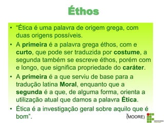 Éthos
• “Ética é uma palavra de origem grega, com
duas origens possíveis.
• A primeira é a palavra grega éthos, com e
curto, que pode ser traduzida por costume, a
segunda também se escreve éthos, porém com
e longo, que significa propriedade do caráter.
• A primeira é a que serviu de base para a
tradução latina Moral, enquanto que a
segunda é a que, de alguma forma, orienta a
utilização atual que damos a palavra Ética.
• Ética é a investigação geral sobre aquilo que é
bom”. 7(MOORE)
 