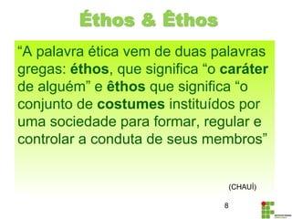 Éthos & Êthos
“A palavra ética vem de duas palavras
gregas: éthos, que significa “o caráter
de alguém” e êthos que significa “o
conjunto de costumes instituídos por
uma sociedade para formar, regular e
controlar a conduta de seus membros”
8
(CHAUÍ)
 