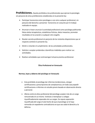 Prohibiciones. Queda prohibida q los profesionales que ejerzan la psicología
sin perjuicio de otras prohibiciones establecidas en la presente ley:

    •   Participar honorarios entre psicólogos o con otro cualquier profesional, sin
        perjuicio del derecho a presentar honorarios en conjunto por le trabajo
        realizado en equipo.

    •   Anunciar o hacer anunciar la actividad profesional como psicólogo publicando
        falsos éxitos terapéuticos, estadísticas ficticias, datos inexactos; prometer
        resultados en la curación o cualquier otro engaño.

    •   Revelar secreto profesional sin perjuicio de las restantes disposiciones que al
        respecto contiene la presente ley.

    •   Omitir o retardar el cumplimiento de las actividades profesionales.

    •   Solicitar o aceptar prebendas o beneficios indebidos para realizar sus
        actividades.

    •   Realizar actividades que contravengan la buena practica profesional.



                              Ética Profesional en Venezuela



   Normas, leyes y deberes del psicólogo en Venezuela



        •   Esta prohibido al psicólogo dar informes tendenciosos, otorgar
            certificaciones y prescripciones de complacencia y en todo caso,expedir
            certificaciones e informes sin estudio previo basada en observación directa
            y personal.

        •   Afecta contra la ética profesional del psicólogo aceptar más de un cargo
            remunerado en un mismo instituto o reemplazar a colegas
            injustificadamente separados de sus cargos. Se reputa separación
            injustificada del cargo el solo hecho de que al psicólogo se le haya
            removido sin expediente contradictorio en que sea cabal el derecho a la
            defensa.
 