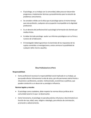 •   El psicólogo, en su trabajo con la comunidad, debe procurar desarrollar
              programas e implementar técnicas y procedimientos para la solución de
              problemas comunitarios.

          •   Se considera reñido con la ética que el psicólogo ejerza al mismo tiempo
              que esta profesión, cualquiera otra ocupación incompatible en la dignidad
              profesional.

          •   Es un derecho del profesional de la psicología la formación de clientela por
              medios lícitos.

          •   Es deber de todo psicólogo avalar sus informes psicológicos con su firma y
              numero de la federación.

          •   El investigador deberá garantizar el anonimato de las respuestas de los
              sujetos sometidos a investigaciones y evitar aminorar la posibilidad de
              cualquier daño moral a aquellos.




                              Ética Profesional en el Perú

Responsabilidad.

   •   Como profesional reconoce la responsabilidad social implicada en su trabajo, ya
       que puede afectar íntimamente la vida de otros, por ello permanece alerta frente a
       situaciones o profesiones, sociales. Institucionales, económicas o políticas, que
       pueden conducirlo a un abuso de su prestigio o influencia.

   Normas legales y morales

   •   El psicólogo como ciudadano, debe respetar las normas éticas jurídicas de la
       comunidad social en la que se desenvuelve.

   •   Como funcionario, el psicólogo no aprueba práctica inhumana o discriminatoria en
       función de raza, edad, sexo, religión o ideología, para efectos de contratación,
       promoción o adiestramiento.
 