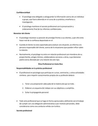 Confidencialidad

       •   El psicólogo esta obligado a salvaguardar la información acerca de un individuo
           o grupo, que fuera obtenida en el curso de su práctica, enseñanza o
           investigación.

       •   El psicólogo mantiene el secreto profesional con la preservación y
           ordenamiento final de los informes confidenciales.

Bienestar del cliente

   •   El psicólogo reconoce su posición de prestigio frente a sus clientes, y por ello evita
       hacer mal de la confianza depositada en el.

   •   Cuando el cliente no esta capacitado para evaluar una situación, se informa a la
       persona responsable del cliente, acerca de la situaciones que pueden influir sobre
       la relación.

   •   Normalmente, el psicólogo no entra en relación profesional con miembros de su
       propia familia, amigos íntimos, colaboradores cercanos u otros, cuyo bienestar
       podría verse afectado por una relación de este tipo.

                                Ética Profesional en Costa Rica

   Responsabilidades en la práctica profesional

   •   El profesional en psicología que participa en cursos, seminarios, u otras actividades
       similares para impartir conocimientos propios de su profesión deberá:



           1. Tener una preparación adecuada de la materia de que se trate.

           2. Elaborar un esquema de trabajo con sus objetivos y cumplirlos.

           3. Evitar la propaganda personal.



   •   Todo acto profesional que se haga en forma apresurada y deficiente con el trabajo
       de cumplir con una obligación administrativa o por motivos personales, debe
       considerarse como una conducta reñida con la ética.

   Secreto profesional
 