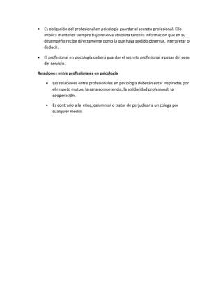 •   Es obligación del profesional en psicología guardar el secreto profesional. Ello
    implica mantener siempre bajo reserva absoluta tanto la información que en su
    desempeño recibe directamente como la que haya podido observar, interpretar o
    deducir.

•   El profesional en psicología deberá guardar el secreto profesional a pesar del cese
    del servicio.

Relaciones entre profesionales en psicología

     •   Las relaciones entre profesionales en psicología deberán estar inspiradas por
         el respeto mutuo, la sana competencia, la solidaridad profesional, la
         cooperación.

     •   Es contrario a la ética, calumniar o tratar de perjudicar a un colega por
         cualquier medio.
 