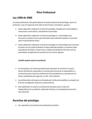 Ética Profesional
Ley 1090 de 2006
La tarjeta profesional. Solo podrá obtener la tarjeta profesional de psicólogo, ejercer la
profesión y usar el respectivo titulo dentro del territorio colombiano, quienes:

   •   Hayan adquirido o adquieran el titulo de psicólogo, otorgado por universidades o
       instituciones universitarias, oficialmente reconocidas.

   •   Hayan adquirido o adquieran el titulo de psicólogo en universidades que
       funcionen en países en los cuales Colombia haya celebrado tratados o convenios
       sobre reciprocidad de títulos.

   •   Hayan adquirido o adquieran el titulo de psicólogo en universidades que funcionen
       en países con los cuales Colombia no haya celebrado tratados o convenios sobre
       equivalencia de títulos, siempre que se solicite convalidación del titulo ante las
       autoridades competentes de acuerdo con las normas vigentes.



       También podrán ejercer la profesión:



   •   Los extranjeros con titulo equivalente que estuviesen en transito en el país y
       fueran oficialmente requeridos en consulta para asunto de su especialidad. La
       autorización para el ejercicio profesional será concedida por un periodo de seis
       meses, pudiéndose prorrogar por un año como máximo.

   •   Los profesionales extranjeros contratados por instituciones públicas o privadas con
       fines de investigación, docencia y asesoramiento.

   •   Esta habilitación no autoriza al profesional extranjero para el ejercicio
       independiente de su profesión, debiendo limitarse a la actividad para la que ha
       sido requerido.



Derechos del psicólogo.
   •   Ser respetado y reconocido como profesional científico.
 