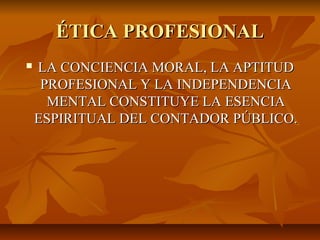 ÉTICA PROFESIONALÉTICA PROFESIONAL
 LA CONCIENCIA MORAL, LA APTITUDLA CONCIENCIA MORAL, LA APTITUD
PROFESIONAL Y LA INDEPENDENCIAPROFESIONAL Y LA INDEPENDENCIA
MENTAL CONSTITUYE LA ESENCIAMENTAL CONSTITUYE LA ESENCIA
ESPIRITUAL DEL CONTADOR PÚBLICO.ESPIRITUAL DEL CONTADOR PÚBLICO.
 