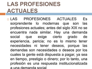 LAS PROFESIONES ACTUALES LAS PROFESIONES ACTUALES Es sorprendente lo modernas que son las profesiones actuales; antes del siglo XIX no se encuentra nada similar. Hay una demanda social que exige cierto grado de experiencia, pericia; no es lo mismo tener necesidades ni tener deseos, porque las demandas son necesidades o deseos por los cuales la gente está dispuesta a pagar, ya sea en tiempo, prestigio o dinero; por lo tanto, una profesión es una respuesta institucionalizada a una demanda social 