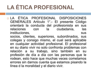LA ÉTICA PROFESIONAL LA ÉTICA PROFESIONAL DISPOSICIONES GENERALES Artículo 1°.- El presente Código orientará la conducta del profesionista en sus relaciones con la ciudadanía, las instituciones, sus socios, clientes, superiores, subordinados, sus colegas y consigo mismo, el cual será aplicable en cualquier actividad profesional. El profesional en su diario vivir no solo confronta problemas con relación a su trabajo, sino también en su profesión de día a día con las personas que le rodean, esto hace que muchas veces cometamos errores sin darnos cuenta que estamos pisando la línea d la moralidad y el diario vivir.