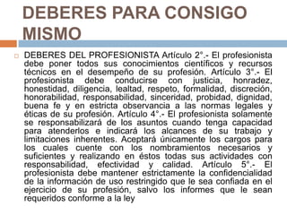 DEBERES PARA CONSIGO MISMO DEBERES DEL PROFESIONISTA Artículo 2°.- El profesionista debe poner todos sus conocimientos científicos y recursos técnicos en el desempeño de su profesión. Artículo 3°.- El profesionista debe conducirse con justicia, honradez, honestidad, diligencia, lealtad, respeto, formalidad, discreción, honorabilidad, responsabilidad, sinceridad, probidad, dignidad, buena fe y en estricta observancia a las normas legales y éticas de su profesión. Artículo 4°.- El profesionista solamente se responsabilizará de los asuntos cuando tenga capacidad para atenderlos e indicará los alcances de su trabajo y limitaciones inherentes. Aceptará únicamente los cargos para los cuales cuente con los nombramientos necesarios y suficientes y realizando en éstos todas sus actividades con responsabilidad, efectividad y calidad. Artículo 5°.- El profesionista debe mantener estrictamente la confidencialidad de la información de uso restringido que le sea confiada en el ejercicio de su profesión, salvo los informes que le sean requeridos conforme a la ley