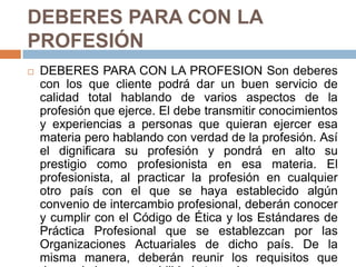 DEBERES PARA CON LA PROFESIÓN DEBERES PARA CON LA PROFESION Son deberes con los que cliente podrá dar un buen servicio de calidad total hablando de varios aspectos de la profesión que ejerce. El debe transmitir conocimientos y experiencias a personas que quieran ejercer esa materia pero hablando con verdad de la profesión. Así el dignificara su profesión y pondrá en alto su prestigio como profesionista en esa materia. El profesionista, al practicar la profesión en cualquier otro país con el que se haya establecido algún convenio de intercambio profesional, deberán conocer y cumplir con el Código de Ética y los Estándares de Práctica Profesional que se establezcan por las Organizaciones Actuariales de dicho país. De la misma manera, deberán reunir los requisitos que demanda la responsabilidad otorgada. 