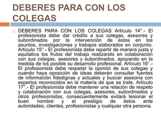 DEBERES PARA CON LOS COLEGAS DEBERES PARA CON LOS COLEGAS Artículo 14°.- El profesionista debe dar crédito a sus colegas, asesores y subordinados por la intervención de éstos en los asuntos, investigaciones y trabajos elaborados en conjunto. Artículo 15°.- El profesionista debe repartir de manera justa y equitativa los frutos del trabajo realizando en colaboración con sus colegas, asesores y subordinados, apoyando en la medida de los posible su desarrollo profesional. Artículo 16°.- El profesionista debe respetar la opinión de sus colegas y cuando haya oposición de ideas deberán consultar fuentes de información fidedignas y actuales y buscar asesoría con expertos reconocidos en la materia de que se trate. Artículo 17°.- El profesionista debe mantener una relación de respeto y colaboración con sus colegas, asesores, subordinados y otros profesionistas, consecuentemente evitará lesionar el buen nombre y el prestigio de éstos ante autoridades, clientes, profesionistas y cualquier otra persona. 
