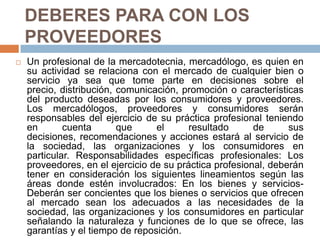 DEBERES PARA CON LOS PROVEEDORESUn profesional de la mercadotecnia, mercadólogo, es quien en su actividad se relaciona con el mercado de cualquier bien o servicio ya sea que tome parte en decisiones sobre el precio, distribución, comunicación, promoción o características del producto deseadas por los consumidores y proveedores. Los mercadólogos, proveedores y consumidores serán responsables del ejercicio de su práctica profesional teniendo en cuenta que el resultado de sus decisiones, recomendaciones y acciones estará al servicio de la sociedad, las organizaciones y los consumidores en particular. Responsabilidades específicas profesionales: Los proveedores, en el ejercicio de su práctica profesional, deberán tener en consideración los siguientes lineamientos según las áreas donde estén involucrados: En los bienes y servicios- Deberán ser concientes que los bienes o servicios que ofrecen al mercado sean los adecuados a las necesidades de la sociedad, las organizaciones y los consumidores en particular señalando la naturaleza y funciones de lo que se ofrece, las garantías y el tiempo de reposición.