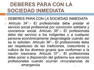   DEBERES PARA CON LA SOCIEDAD INMEDIATA DEBERES PARA CON LA SOCIEDAD INMEDIATA Artículo 34°.- El profesionista debe prestar el servicio social profesional por convicción solidaria y conciencia social. Artículo 35°.- El profesionista debe dar servicio a los indigentes o a cualquier persona económicamente desprotegida cuando así se lo soliciten. Artículo 36°.- El profesionista debe ser respetuoso de las tradiciones, costumbres y cultura de los diversos grupos que conforman a la nación mexicana. Artículo 37°.- El profesionista debe poner a disposición del gobierno sus servicios profesionales cuando ocurran circunstancias de emergencia   				. 