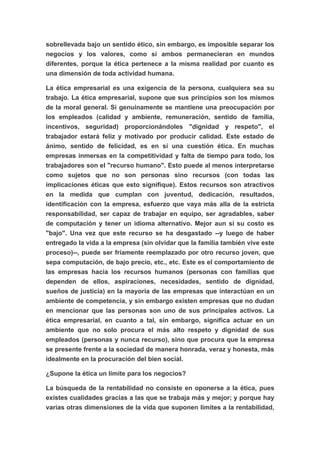 sobrellevada bajo un sentido ético, sin embargo, es imposible separar los
negocios y los valores, como si ambos permanecieran en mundos
diferentes, porque la ética pertenece a la misma realidad por cuanto es
una dimensión de toda actividad humana.

La ética empresarial es una exigencia de la persona, cualquiera sea su
trabajo. La ética empresarial, supone que sus principios son los mismos
de la moral general. Si genuinamente se mantiene una preocupación por
los empleados (calidad y ambiente, remuneración, sentido de familia,
incentivos, seguridad) proporcionándoles "dignidad y respeto", el
trabajador estará feliz y motivado por producir calidad. Este estado de
ánimo, sentido de felicidad, es en sí una cuestión ética. En muchas
empresas inmersas en la competitividad y falta de tiempo para todo, los
trabajadores son el "recurso humano". Esto puede al menos interpretarse
como sujetos que no son personas sino recursos (con todas las
implicaciones éticas que esto signifique). Estos recursos son atractivos
en la medida que cumplan con juventud, dedicación, resultados,
identificación con la empresa, esfuerzo que vaya más alla de la estricta
responsabilidad, ser capaz de trabajar en equipo, ser agradables, saber
de computación y tener un idioma alternativo. Mejor aun si su costo es
"bajo". Una vez que este recurso se ha desgastado --y luego de haber
entregado la vida a la empresa (sin olvidar que la familia también vive este
proceso)--, puede ser fríamente reemplazado por otro recurso joven, que
sepa computación, de bajo precio, etc., etc. Este es el comportamiento de
las empresas hacia los recursos humanos (personas con familias que
dependen de ellos, aspiraciones, necesidades, sentido de dignidad,
sueños de justicia) en la mayoría de las empresas que interactúan en un
ambiente de competencia, y sin embargo existen empresas que no dudan
en mencionar que las personas son uno de sus principales activos. La
ética empresarial, en cuanto a tal, sin embargo, significa actuar en un
ambiente que no solo procura el más alto respeto y dignidad de sus
empleados (personas y nunca recurso), sino que procura que la empresa
se presente frente a la sociedad de manera honrada, veraz y honesta, más
idealmente en la procuración del bien social.

¿Supone la ética un límite para los negocios?

La búsqueda de la rentabilidad no consiste en oponerse a la ética, pues
existes cualidades gracias a las que se trabaja más y mejor; y porque hay
varias otras dimensiones de la vida que suponen límites a la rentabilidad,
 