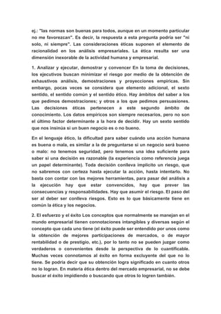 ej.: "las normas son buenas para todos, aunque en un momento particular
no me favorezcan". Es decir, la respuesta a esta pregunta podría ser "ni
solo, ni siempre". Las consideraciones éticas suponen el elemento de
racionalidad en los análisis empresariales. La ética resulta ser una
dimensión inexorable de la actividad humana y empresarial.

1. Analizar y ejecutar, demostrar y convencer En la toma de decisiones,
los ejecutivos buscan minimizar el riesgo por medio de la obtención de
exhaustivos análisis, demostraciones y proyecciones empíricas. Sin
embargo, pocas veces se considera que elemento adicional, el sexto
sentido, el sentido común y el sentido ético. Hay ámbitos del saber a los
que pedimos demostraciones; y otros a los que pedimos persuasiones.
Las decisiones éticas pertenecen a este segundo ámbito de
conocimiento. Los datos empíricos son siempre necesarios, pero no son
el último factor determinante a la hora de decidir. Hay un sexto sentido
que nos insinúa si un buen negocio es o no bueno.

En el lenguaje ético, la dificultad para saber cuándo una acción humana
es buena o mala, es similar a la de preguntarse si un negocio será bueno
o malo: no tenemos seguridad, pero tenemos una idea suficiente para
saber si una decisión es razonable (la experiencia como referencia juega
un papel determinante). Toda decisión conlleva implícito un riesgo, que
no sabremos con certeza hasta ejecutar la acción, hasta intentarlo. No
basta con contar con las mejores herramientas, para pasar del análisis a
la ejecución hay que estar convencidos, hay que prever las
consecuencias y responsabilidades. Hay que asumir el riesgo. El paso del
ser al deber ser conlleva riesgos. Esto es lo que básicamente tiene en
común la ética y los negocios.

2. El esfuerzo y el éxito Los conceptos que normalmente se manejan en el
mundo empresarial tienen connotaciones intangibles y diversas según el
concepto que cada uno tiene (el éxito puede ser entendido por unos como
la obtención de mejores participaciones de mercados, o de mayor
rentabilidad o de prestigio, etc.), por lo tanto no se pueden juzgar como
verdaderos o convenientes desde la perspectiva de lo cuantificable.
Muchas veces connotamos al éxito en forma excluyente del que no lo
tiene. Se podría decir que su obtención logra significado en cuanto otros
no lo logran. En materia ética dentro del mercado empresarial, no se debe
buscar el éxito impidiendo o buscando que otros lo logren también.
 