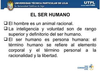 EL SER HUMANO El hombre es un animal racional. La inteligencia y voluntad son de rango superior y definitorio del ser humano. El ser humano es persona humana: el término humano se refiere al elemento corporal y el término personal a la racionalidad y la libertad. 