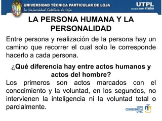 Entre persona y realización de la persona hay un camino que recorrer el cual solo le corresponde hacerlo a cada persona. ¿ Qué diferencia hay entre actos humanos y actos del hombre? Los primeros son actos marcados con el conocimiento y la voluntad, en los segundos, no intervienen la inteligencia ni la voluntad total o parcialmente.  LA PERSONA HUMANA Y LA PERSONALIDAD 