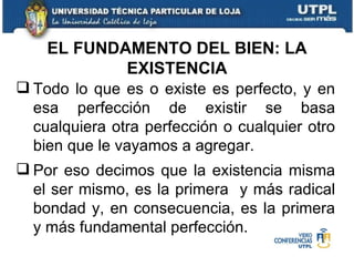 Todo lo que es o existe es perfecto, y en esa perfección de existir se basa cualquiera otra perfección o cualquier otro bien que le vayamos a agregar. Por eso decimos que la existencia misma el ser mismo, es la primera  y más radical bondad y, en consecuencia, es la primera y más fundamental perfección. EL FUNDAMENTO DEL BIEN: LA EXISTENCIA 