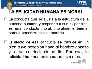 La conducta que se ajusta a la estructura de la persona humana y responde a sus exigencias, es una conducta moral, moralmente buena, porque armoniza con su morada. El efecto de esa conducta se traduce en un  bien cuya posesión hace al hombre gozoso y lo va conduciendo al fin. Por eso, la felicidad humana es de naturaleza moral. LA FELICIDAD HUMANA ES MORAL 